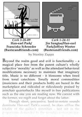 “Beyond the realm good and evil is functionality—a magical place free from the parent culture’s wholly subjective ‘morality’ as well as the attendant behavioral modifications necessary to maintain that imaginary title. Music is no different—it blossoms when freed from tonal catechism. Tonally moral commodities (musicians and their products both) are hazed in the marketplace and ridiculed or ridiculously praised by armchair quarterbacks like myself in free publications such as the one you are reading now. We coexist with the former, we regift and forget about the latter.”